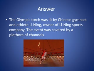Answer
• The Olympic torch was lit by Chinese gymnast
and athlete Li Ning, owner of Li-Ning sports
company. The event was covered by a
plethora of channels
 