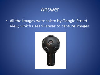 Answer
• All the images were taken by Google Street
View, which uses 9 lenses to capture images.
 