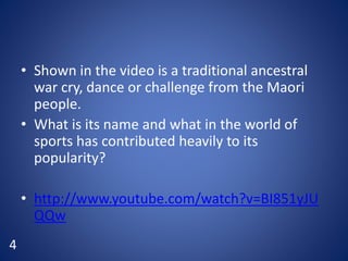 • Shown in the video is a traditional ancestral
war cry, dance or challenge from the Maori
people.
• What is its name and what in the world of
sports has contributed heavily to its
popularity?
• http://www.youtube.com/watch?v=BI851yJU
QQw
4
 