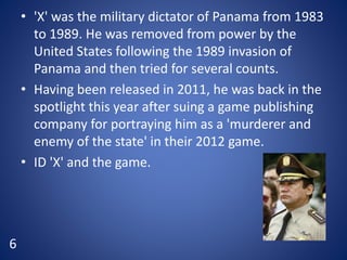 • 'X' was the military dictator of Panama from 1983
to 1989. He was removed from power by the
United States following the 1989 invasion of
Panama and then tried for several counts.
• Having been released in 2011, he was back in the
spotlight this year after suing a game publishing
company for portraying him as a 'murderer and
enemy of the state' in their 2012 game.
• ID 'X' and the game.
6
 
