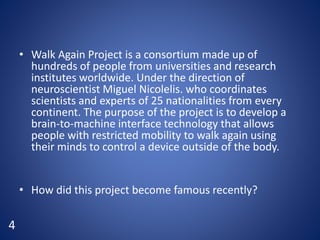 • Walk Again Project is a consortium made up of
hundreds of people from universities and research
institutes worldwide. Under the direction of
neuroscientist Miguel Nicolelis. who coordinates
scientists and experts of 25 nationalities from every
continent. The purpose of the project is to develop a
brain-to-machine interface technology that allows
people with restricted mobility to walk again using
their minds to control a device outside of the body.
• How did this project become famous recently?
4
 