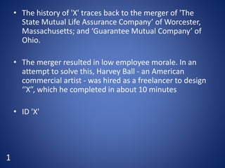 • The history of 'X' traces back to the merger of 'The
State Mutual Life Assurance Company’ of Worcester,
Massachusetts; and ‘Guarantee Mutual Company’ of
Ohio.
• The merger resulted in low employee morale. In an
attempt to solve this, Harvey Ball - an American
commercial artist - was hired as a freelancer to design
‘'X”, which he completed in about 10 minutes
• ID 'X'
1
 