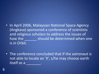 • In April 2006, Malaysian National Space Agency
(Angkasa) sponsored a conference of scientists
and religious scholars to address the issues of
how the ______ should be determined when one
is in Orbit.
• The conference concluded that if the astronaut is
not able to locate an 'X', s/he may choose earth
itself as a _______.
6
 