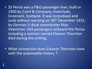 • SS Persia was a P&O passenger liner, built in
1900 by Caird & Company, Inverclyde,
Greenock, Scotland. It was torpedoed and
sunk without warning on 30th December 1915,
by German U-Boat commander Max
Valentiner. 343 passengers onboard the Persia
including a woman named Eleanor Thornton
died during the sinking.
• What connection does Eleanor Thornton have
with the automobile history ?
1
 