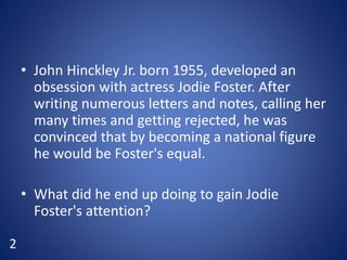 • John Hinckley Jr. born 1955, developed an
obsession with actress Jodie Foster. After
writing numerous letters and notes, calling her
many times and getting rejected, he was
convinced that by becoming a national figure
he would be Foster's equal.
• What did he end up doing to gain Jodie
Foster's attention?
2
 