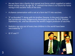 • He was born into a family that owned stud farms which supplied to India's
horse racing circuit. By age 20, 'X' realized that there is no future for horse
racing in the socialist India of the time.
• A chance conversation with a vet at a farm led 'X' into vaccines.
• 'X' co-founded 'Y' along with his brother Zavaray. In the past 4 decades, 'Y'
has introduced many indigenously developed vaccines for DTP, Tetanys,
Diphtheria, etc. and has become the world’s largest producer of vaccines
• Statistics say one out of every two children in the world have been
vaccinated by 'Y'
• ID 'X' and 'Y'
3
 