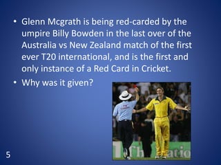 • Glenn Mcgrath is being red-carded by the
umpire Billy Bowden in the last over of the
Australia vs New Zealand match of the first
ever T20 international, and is the first and
only instance of a Red Card in Cricket.
• Why was it given?
5
 