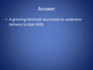 Answer
• A grinning McGrath dummied an underarm
delivery to Kyle Mills
 