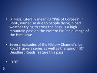 • 'X' Pass, Literally meaning "Pile of Corpses" in
Bhoti, named so due to people dying in bad
weather trying to cross the pass, is a high
mountain pass on the eastern Pir Panjal range of
the Himalayas.
• Several episodes of the History Channel's Ice
Road Truckers series as well as the spinoff IRT
Deadliest Roads feature this pass.
• ID 'X'
6
 