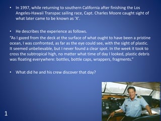 • In 1997, while returning to southern California after finishing the Los
Angeles-Hawaii Transpac sailing race, Capt. Charles Moore caught sight of
what later came to be known as 'X'.
• He describes the experience as follows.
“As I gazed from the deck at the surface of what ought to have been a pristine
ocean, I was confronted, as far as the eye could see, with the sight of plastic.
It seemed unbelievable, but I never found a clear spot. In the week it took to
cross the subtropical high, no matter what time of day I looked, plastic debris
was floating everywhere: bottles, bottle caps, wrappers, fragments.”
• What did he and his crew discover that day?
1
 
