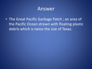 Answer
• The Great Pacific Garbage Patch ; an area of
the Pacific Ocean strewn with floating plastic
debris which is twice the size of Texas.
 