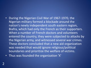 • During the Nigerian Civil War of 1967-1970, the
Nigerian military formed a blockade around the
nation's newly independent south eastern region,
Biafra, which had only the French as their supporters.
When a number of French doctors and volunteers
entered the country, they were subjected to attacks by
the Nigerian army, and witnessed several war crimes.
These doctors concluded that a new aid organization
was needed that would ignore religious/political
boundaries and prioritize the welfare of victims.
• Thus was founded the organization 'X'
2
 
