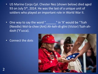 • US Marine Corps Cpl. Chester Nez (shown below) died aged
93 on July 5th, 2014. He was the last of a unique unit of
soldiers who played an important role in World War II.
• One way to say the word "______" in 'X' would be “Tsah
(Needle) Wol-la-chee (Ant) Ah-keh-di-glini (Victor) Tsah-ah-
dzoh ('Y'ucca).
• Connect the dots
2
 