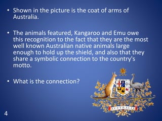 • Shown in the picture is the coat of arms of
Australia.
• The animals featured, Kangaroo and Emu owe
this recognition to the fact that they are the most
well known Australian native animals large
enough to hold up the shield, and also that they
share a symbolic connection to the country's
motto.
• What is the connection?
4
 