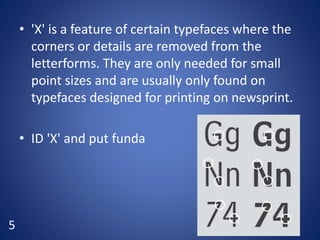 • 'X' is a feature of certain typefaces where the
corners or details are removed from the
letterforms. They are only needed for small
point sizes and are usually only found on
typefaces designed for printing on newsprint.
• ID 'X' and put funda
5
 