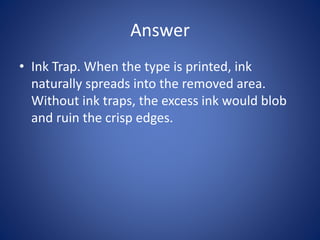 Answer
• Ink Trap. When the type is printed, ink
naturally spreads into the removed area.
Without ink traps, the excess ink would blob
and ruin the crisp edges.
 