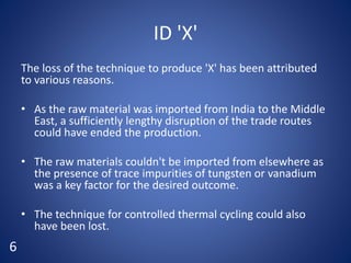 ID 'X'
The loss of the technique to produce 'X' has been attributed
to various reasons.
• As the raw material was imported from India to the Middle
East, a sufficiently lengthy disruption of the trade routes
could have ended the production.
• The raw materials couldn't be imported from elsewhere as
the presence of trace impurities of tungsten or vanadium
was a key factor for the desired outcome.
• The technique for controlled thermal cycling could also
have been lost.
6
 