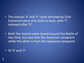 • The movies 'X' and 'Y'; both directed by Clint
Eastwood were shot back to back, with 'Y'
released after 'X'.
• Both the movies were based around the Battle of
Iwo Jima, but one tells the American viewpoint
while the other is from the Japanese viewpoint.
• ID 'X' and 'Y'
1
 