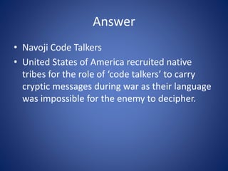 Answer
• Navoji Code Talkers
• United States of America recruited native
tribes for the role of ‘code talkers’ to carry
cryptic messages during war as their language
was impossible for the enemy to decipher.
 