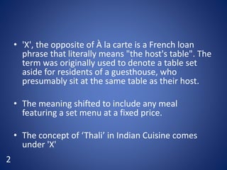 • 'X', the opposite of À la carte is a French loan
phrase that literally means "the host's table". The
term was originally used to denote a table set
aside for residents of a guesthouse, who
presumably sit at the same table as their host.
• The meaning shifted to include any meal
featuring a set menu at a fixed price.
• The concept of ‘Thali’ in Indian Cuisine comes
under 'X'
2
 