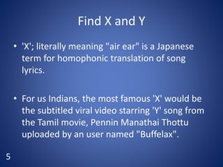 Find X and Y
• 'X'; literally meaning "air ear" is a Japanese
term for homophonic translation of song
lyrics.
• For us Indians, the most famous 'X' would be
the subtitled viral video starring 'Y' song from
the Tamil movie, Pennin Manathai Thottu
uploaded by an user named "Buffelax".
5
 