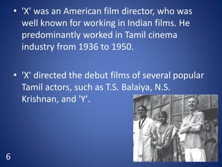 • 'X' was an American film director, who was
well known for working in Indian films. He
predominantly worked in Tamil cinema
industry from 1936 to 1950.
• 'X' directed the debut films of several popular
Tamil actors, such as T.S. Balaiya, N.S.
Krishnan, and 'Y'.
6
 