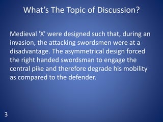 What’s The Topic of Discussion?
Medieval 'X' were designed such that, during an
invasion, the attacking swordsmen were at a
disadvantage. The asymmetrical design forced
the right handed swordsman to engage the
central pike and therefore degrade his mobility
as compared to the defender.
3
 