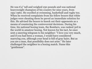He was 6'4" tall and weighed 250 pounds and was national 
heavyweight champion of his country for nine years, from 
1951-1960. He excelled at swimming, basketball and rugby too. 
When he received complaints from his fellow boxers that white 
judges were cheating them he paved an immediate solution for 
this. He advised the boxers to knock out their opponents as a 
means of countering the controversial decisions. During his 
time, his national boxing team, the Bombers, was ranked 3rd in 
the world in amateur boxing. Not known for his tact, he once 
sent a sneering telegram to his neighbor: "I love you very much, 
and if you had been a woman, I would have considered 
marrying you, although your head is full of gray hairs. But as 
you are a man, that possibility does not arise." He later 
challenged the neighbor to a boxing match. Name this 
“gentleman”. 
 