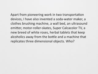 Apart 
from 
pioneering 
work 
in 
two 
transporta0on 
devices, 
I 
have 
also 
invented 
a 
soda-­‐water 
maker, 
a 
clothes 
brushing 
machine, 
a 
wall 
bed, 
an 
ultrasound 
emiGer, 
motor-­‐roller-­‐skates, 
Super 
Calcacolor 
TV, 
a 
new 
breed 
of 
white 
roses, 
herbal 
tablets 
that 
keep 
alcoholics 
away 
from 
the 
boGle 
and 
a 
machine 
that 
replicates 
three 
dimensional 
objects. 
Who? 
 