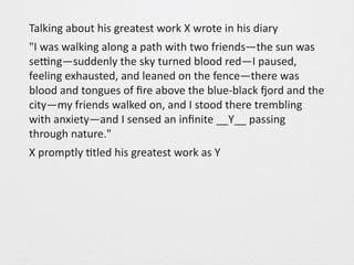 Talking 
about 
his 
greatest 
work 
X 
wrote 
in 
his 
diary 
"I 
was 
walking 
along 
a 
path 
with 
two 
friends—the 
sun 
was 
seOng—suddenly 
the 
sky 
turned 
blood 
red—I 
paused, 
feeling 
exhausted, 
and 
leaned 
on 
the 
fence—there 
was 
blood 
and 
tongues 
of 
fire 
above 
the 
blue-­‐black 
Pord 
and 
the 
city—my 
friends 
walked 
on, 
and 
I 
stood 
there 
trembling 
with 
anxiety—and 
I 
sensed 
an 
infinite 
__Y__ 
passing 
through 
nature." 
X 
promptly 
0tled 
his 
greatest 
work 
as 
Y 
 