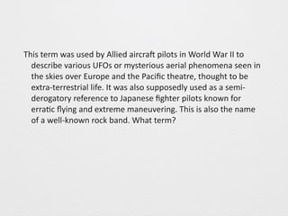 This 
term 
was 
used 
by 
Allied 
aircraS 
pilots 
in 
World 
War 
II 
to 
describe 
various 
UFOs 
or 
mysterious 
aerial 
phenomena 
seen 
in 
the 
skies 
over 
Europe 
and 
the 
Pacific 
theatre, 
thought 
to 
be 
extra-­‐terrestrial 
life. 
It 
was 
also 
supposedly 
used 
as 
a 
semi-­‐ 
derogatory 
reference 
to 
Japanese 
fighter 
pilots 
known 
for 
erra0c 
flying 
and 
extreme 
maneuvering. 
This 
is 
also 
the 
name 
of 
a 
well-­‐known 
rock 
band. 
What 
term? 
 