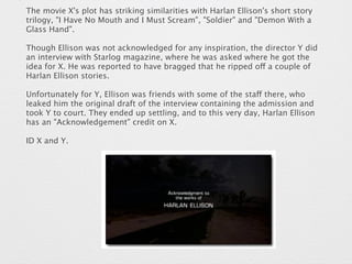 The movie X's plot has striking similarities with Harlan Ellison's short story 
trilogy, "I Have No Mouth and I Must Scream", "Soldier" and "Demon With a 
Glass Hand". 
Though Ellison was not acknowledged for any inspiration, the director Y did 
an interview with Starlog magazine, where he was asked where he got the 
idea for X. He was reported to have bragged that he ripped off a couple of 
Harlan Ellison stories. 
Unfortunately for Y, Ellison was friends with some of the staff there, who 
leaked him the original draft of the interview containing the admission and 
took Y to court. They ended up settling, and to this very day, Harlan Ellison 
has an "Acknowledgement" credit on X. 
ID X and Y. 
 