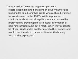 The 
expression 
X 
owes 
its 
origin 
to 
a 
par0cular 
record-­‐keeping 
method 
of 
a 
London 
bounty 
hunter 
and 
blackmailer 
called 
Jonathan 
Wilde 
who 
captured 
criminals 
for 
court-­‐reward 
in 
the 
1700’s. 
Wilde 
kept 
names 
of 
criminals 
in 
a 
book 
and 
alongside 
those 
who 
earned 
his 
protec0on 
by 
providing 
him 
with 
useful 
informa0on 
or 
paid 
him 
sufficiently, 
he 
put 
a 
mark. 
When 
they 
ceased 
to 
be 
of 
use, 
Wilde 
added 
another 
mark 
to 
their 
names, 
and 
would 
turn 
them 
in 
to 
the 
authori0es 
for 
the 
bounty. 
What 
is 
this 
expression? 
 