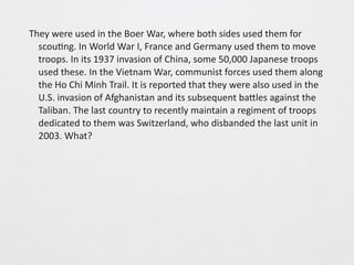 They 
were 
used 
in 
the 
Boer 
War, 
where 
both 
sides 
used 
them 
for 
scou0ng. 
In 
World 
War 
I, 
France 
and 
Germany 
used 
them 
to 
move 
troops. 
In 
its 
1937 
invasion 
of 
China, 
some 
50,000 
Japanese 
troops 
used 
these. 
In 
the 
Vietnam 
War, 
communist 
forces 
used 
them 
along 
the 
Ho 
Chi 
Minh 
Trail. 
It 
is 
reported 
that 
they 
were 
also 
used 
in 
the 
U.S. 
invasion 
of 
Afghanistan 
and 
its 
subsequent 
baGles 
against 
the 
Taliban. 
The 
last 
country 
to 
recently 
maintain 
a 
regiment 
of 
troops 
dedicated 
to 
them 
was 
Switzerland, 
who 
disbanded 
the 
last 
unit 
in 
2003. 
What? 
 