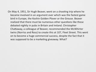 On 
May 
4, 
1951, 
Sir 
Hugh 
Beaver, 
went 
on 
a 
shoo0ng 
trip 
where 
he 
became 
involved 
in 
an 
argument 
over 
which 
was 
the 
fastest 
game 
bird 
in 
Europe, 
the 
Koshin 
Golden 
Plover 
or 
the 
Grouse. 
Beaver 
realized 
that 
there 
must 
be 
numerous 
other 
ques0ons 
like 
these 
debated 
nightly 
in 
pubs 
in 
Britain 
and 
Ireland. 
Christopher 
ChaGaway, 
a 
colleague 
of 
Beaver, 
recommended 
the 
McWhirter 
twins 
(Norriss 
and 
Ross) 
to 
create 
this 
at 
107, 
Fleet 
Street. 
This 
went 
on 
to 
become 
a 
huge 
commercial 
success, 
despite 
the 
fact 
that 
it 
was 
supposed 
to 
be 
a 
marke0ng 
giveaway. 
What? 
 
