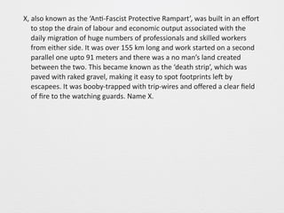 X, 
also 
known 
as 
the 
‘An0-­‐Fascist 
Protec0ve 
Rampart’, 
was 
built 
in 
an 
effort 
to 
stop 
the 
drain 
of 
labour 
and 
economic 
output 
associated 
with 
the 
daily 
migra0on 
of 
huge 
numbers 
of 
professionals 
and 
skilled 
workers 
from 
either 
side. 
It 
was 
over 
155 
km 
long 
and 
work 
started 
on 
a 
second 
parallel 
one 
upto 
91 
meters 
and 
there 
was 
a 
no 
man’s 
land 
created 
between 
the 
two. 
This 
became 
known 
as 
the 
‘death 
strip’, 
which 
was 
paved 
with 
raked 
gravel, 
making 
it 
easy 
to 
spot 
footprints 
leS 
by 
escapees. 
It 
was 
booby-­‐trapped 
with 
trip-­‐wires 
and 
offered 
a 
clear 
field 
of 
fire 
to 
the 
watching 
guards. 
Name 
X. 
 