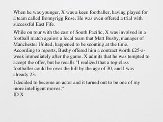 When he was younger, X was a keen footballer, having played for 
a team called Bonnyrigg Rose. He was even offered a trial with 
successful East Fife. 
While on tour with the cast of South Pacific, X was involved in a 
football match against a local team that Matt Busby, manager of 
Manchester United, happened to be scouting at the time. 
According to reports, Busby offered him a contract worth £25-a-week 
immediately after the game. X admits that he was tempted to 
accept the offer, but he recalls "I realized that a top-class 
footballer could be over the hill by the age of 30, and I was 
already 23. 
I decided to become an actor and it turned out to be one of my 
more intelligent moves.“ 
ID X 
 