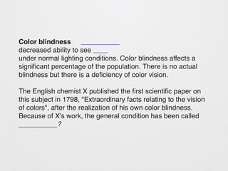 Color blindness 
decreased ability to see 
under normal lighting conditions. Color blindness affects a 
significant percentage of the population. There is no actual 
blindness but there is a deficiency of color vision. 
The English chemist X published the first scientific paper on 
this subject in 1798, "Extraordinary facts relating to the vision 
of colors", after the realization of his own color blindness. 
Because of X's work, the general condition has been called 
__________? 
 