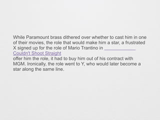 While Paramount brass dithered over whether to cast him in one 
of their movies, the role that would make him a star, a frustrated 
X signed up for the role of Mario Trantino in 
Couldn't Shoot Straight 
offer him the role, it had to buy him out of his contract with 
MGM. Ironically, the role went to Y, who would later become a 
star along the same line. 
 