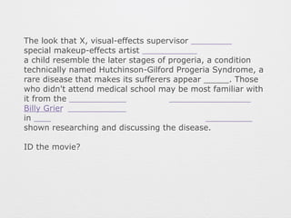 The look that X, visual-effects supervisor 
special makeup-effects artist 
a child resemble the later stages of progeria, a condition 
technically named Hutchinson-Gilford Progeria Syndrome, a 
rare disease that makes its sufferers appear _____. Those 
who didn't attend medical school may be most familiar with 
it from the 
Billy Grier 
in 
shown researching and discussing the disease. 
ID the movie? 
 