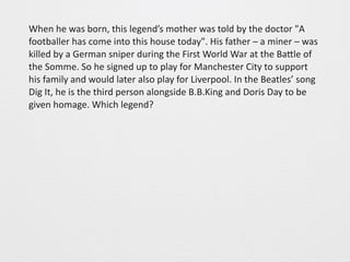 When 
he 
was 
born, 
this 
legend’s 
mother 
was 
told 
by 
the 
doctor 
"A 
footballer 
has 
come 
into 
this 
house 
today". 
His 
father 
– 
a 
miner 
– 
was 
killed 
by 
a 
German 
sniper 
during 
the 
First 
World 
War 
at 
the 
BaGle 
of 
the 
Somme. 
So 
he 
signed 
up 
to 
play 
for 
Manchester 
City 
to 
support 
his 
family 
and 
would 
later 
also 
play 
for 
Liverpool. 
In 
the 
Beatles’ 
song 
Dig 
It, 
he 
is 
the 
third 
person 
alongside 
B.B.King 
and 
Doris 
Day 
to 
be 
given 
homage. 
Which 
legend? 
 