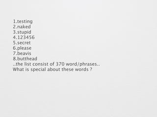 1.testing 
2.naked 
3.stupid 
4.123456 
5.secret 
6.please 
7.beavis 
8.butthead 
..the list consist of 370 word/phrases.. 
What is special about these words ? 
 