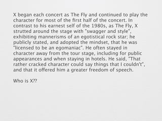 X began each concert as The Fly and continued to play the 
character for most of the first half of the concert. In 
contrast to his earnest self of the 1980s, as The Fly, X 
strutted around the stage with "swagger and style", 
exhibiting mannerisms of an egotistical rock star; he 
publicly stated, and adopted the mindset, that he was 
"licensed to be an egomaniac". He often stayed in 
character away from the tour stage, including for public 
appearances and when staying in hotels. He said, "That 
rather cracked character could say things that I couldn't", 
and that it offered him a greater freedom of speech. 
Who is X?? 
 