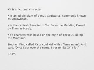 XY is a fictional character. 
X is an edible plant of genus 'Sagittaria', commonly known 
as 'Arrowhead'. 
Y is the central character in 'Far From the Madding Crowd' 
by Thomas Hardy. 
XY's character was based on the myth of Theseus killing 
the Minotaur. 
Stephen King called XY a 'cool kid' with a 'lame name'. And 
said, 'Once I got over the name, I got to like XY a lot.' 
ID XY. 
 