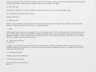There is a knock on the main door which is closed from inside. At first the men inside ignore the knock. But 
the person outside is persistent. Irritated A gets up and walk to the door. 
A : Who the fuck? 
He looks the keyhole. A look of surprise come on his face. He turns to the people inside. 
A : It's that guy from the whore house. 
A opens the door. 
A : What do you.. 
Before A can complete the sentence X slits his throat and drags him inside. The people inside don't even 
realize. X closes the door from inside. C suddenly notices. 
C : Hey! 
Fully drunk C gets up and runs toward X. As C run towards him, X lifts a chair and hits C straight across the 
face. C falls down. Almost immediately X breaks the chair with a kick, takes the broken piece and drives it 
straight through C's heart. B pulls out a revolver but he is too drunk and scared to even lift it up. He drops 
the gun. X walks over to Sir who squirms. 
Sir : Please don't kill me. 
B : And me. 
X grabs Sir by the hair and makes him lie on his stomach. He takes the broken piece of chair and drive it 
straight through Sir's bottom. Sir screams in pain and almost immediately stops as X snaps the back of his 
neck with one swift kick. 
X : Compliments of JK. 
X walks up to the trembling B. 
X : Why did you slap me? 
A, B, C and Sir are just names. 
But ID X. 
 