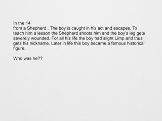 In the 14 
from a Shepherd . The boy is caught in his act and escapes. To 
teach him a lesson the Shepherd shoots him and the boy’s leg gets 
severely wounded. For all his life the boy had slight Limp and thus 
gets his nickname. Later in life this boy became a famous historical 
figure. 
Who was he?? 
 