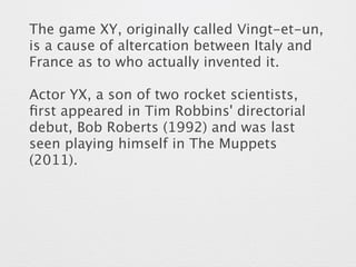 The game XY, originally called Vingt-et-un, 
is a cause of altercation between Italy and 
France as to who actually invented it. 
Actor YX, a son of two rocket scientists, 
first appeared in Tim Robbins' directorial 
debut, Bob Roberts (1992) and was last 
seen playing himself in The Muppets 
(2011). 
 