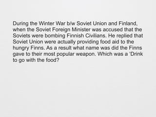 During the Winter War b/w Soviet Union and Finland, 
when the Soviet Foreign Minister was accused that the 
Soviets were bombing Finnish Civilians. He replied that 
Soviet Union were actually providing food aid to the 
hungry Finns. As a result what name was did the Finns 
gave to their most popular weapon. Which was a ‘Drink 
to go with the food? 
 