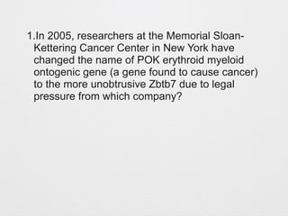 1.In 2005, researchers at the Memorial Sloan- 
Kettering Cancer Center in New York have 
changed the name of POK erythroid myeloid 
ontogenic gene (a gene found to cause cancer) 
to the more unobtrusive Zbtb7 due to legal 
pressure from which company? 
 