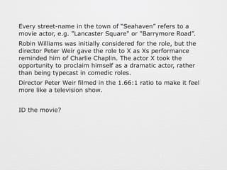 Every street-name in the town of “Seahaven” refers to a 
movie actor, e.g. "Lancaster Square" or "Barrymore Road”. 
Robin Williams was initially considered for the role, but the 
director Peter Weir gave the role to X as Xs performance 
reminded him of Charlie Chaplin. The actor X took the 
opportunity to proclaim himself as a dramatic actor, rather 
than being typecast in comedic roles. 
Director Peter Weir filmed in the 1.66:1 ratio to make it feel 
more like a television show. 
ID the movie? 
 